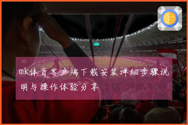 mk体育客户端下载安装详细步骤说明与操作体验分享